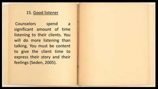 15. Good listener
Counselors spend a
significant amount of time
listening to their clients. You
will do more listening than
talking. You must be content
to give the client time to
express their story and their
feelings (Seden, 2005).
 