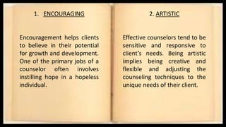 1. ENCOURAGING
Encouragement helps clients
to believe in their potential
for growth and development.
One of the primary jobs of a
counselor often involves
instilling hope in a hopeless
individual.
2. ARTISTIC
Effective counselors tend to be
sensitive and responsive to
client’s needs. Being artistic
implies being creative and
flexible and adjusting the
counseling techniques to the
unique needs of their client.
 