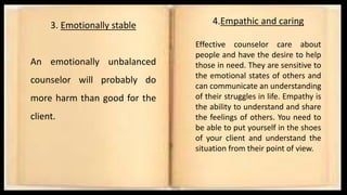 3. Emotionally stable
An emotionally unbalanced
counselor will probably do
more harm than good for the
client.
4.Empathic and caring
Effective counselor care about
people and have the desire to help
those in need. They are sensitive to
the emotional states of others and
can communicate an understanding
of their struggles in life. Empathy is
the ability to understand and share
the feelings of others. You need to
be able to put yourself in the shoes
of your client and understand the
situation from their point of view.
 