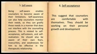5. Self-aware
Being self-aware enables
counselors to become aware of
their limitations. Self-awareness
can also help counselors monitor
their needs, so they can gratify
those needs in a manner that does
not interfere with the counselling
process. This is related to self-
acceptance, self-esteem, and self-
realization. He should also be
aware of their own fears,
insecurities, and weaknesses for
him to be effective in the
therapeutic relationship.
6. Self-acceptance
This suggest that counselors
are comfortable with
themselves. They should be
working on their personal
growth and development
 