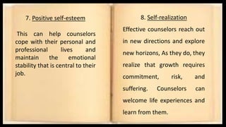 7. Positive self-esteem
This can help counselors
cope with their personal and
professional lives and
maintain the emotional
stability that is central to their
job.
8. Self-realization
Effective counselors reach out
in new directions and explore
new horizons, As they do, they
realize that growth requires
commitment, risk, and
suffering. Counselors can
welcome life experiences and
learn from them.
 