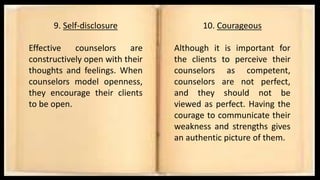 9. Self-disclosure
Effective counselors are
constructively open with their
thoughts and feelings. When
counselors model openness,
they encourage their clients
to be open.
10. Courageous
Although it is important for
the clients to perceive their
counselors as competent,
counselors are not perfect,
and they should not be
viewed as perfect. Having the
courage to communicate their
weakness and strengths gives
an authentic picture of them.
 