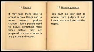 11. Patient
It may take them time to
accept certain things and to
move towards positive
changes. Some people need
to discuss something many
times before they are
prepared to make a move in
any particular direction.
12. Non-judgmental
You must do your best to
refrain from judgment and
instead communicate positive
regard.
 