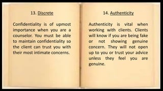 13. Discrete
Confidentiality is of upmost
importance when you are a
counselor. You must be able
to maintain confidentiality so
the client can trust you with
their most intimate concerns.
14. Authenticity
Authenticity is vital when
working with clients. Clients
will know if you are being fake
or not showing genuine
concern. They will not open
up to you or trust your advice
unless they feel you are
genuine.
 