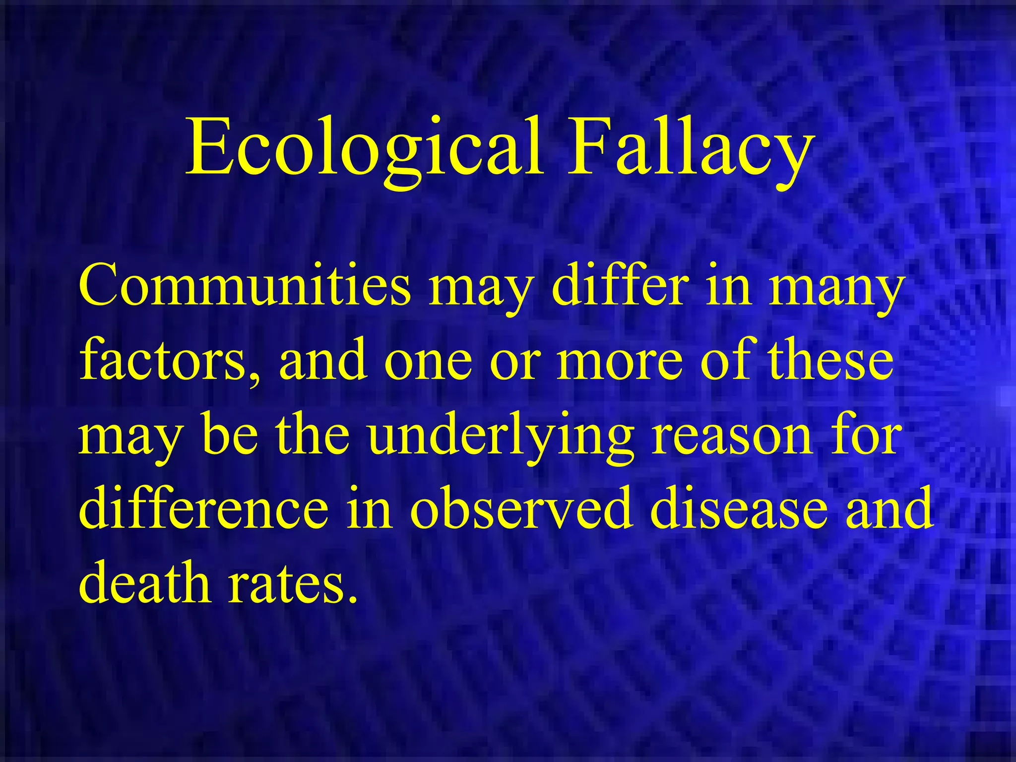 Ecological Fallacy   Communities may differ in many factors, and one or more of these may be the underlying reason for difference in observed disease and death rates.  