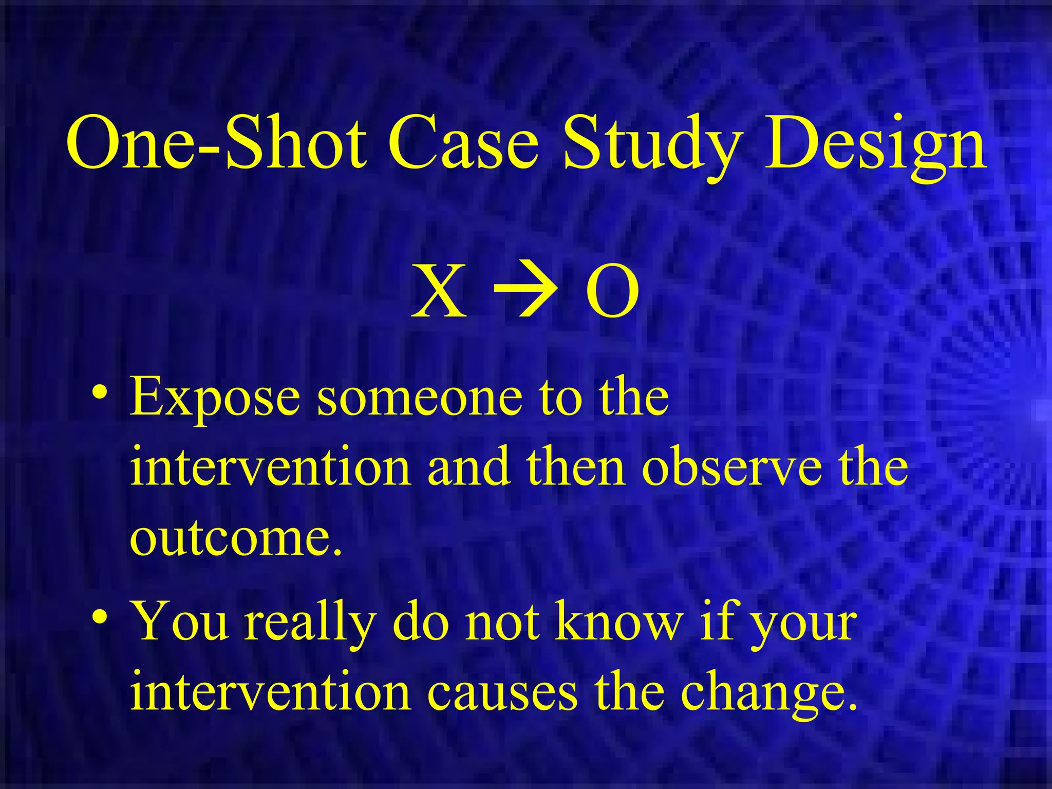 One-Shot Case Study Design X    O Expose someone to the intervention and then observe the outcome. You really do not know if your intervention causes the change. 