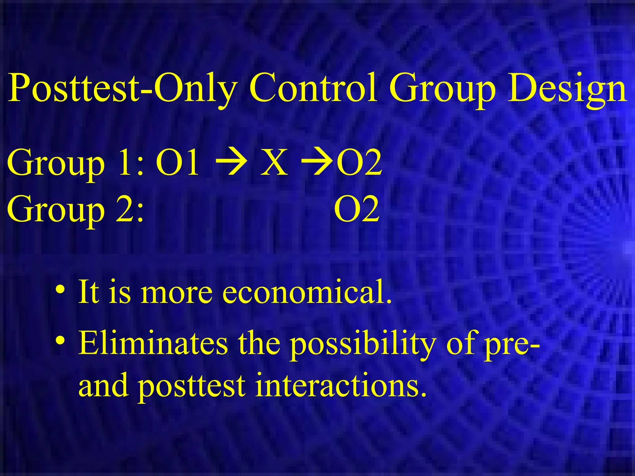 Posttest-Only Control Group Design   It is more economical. Eliminates the possibility of pre- and posttest interactions. Group 1: O1    X   O2 Group 2:     O2 
