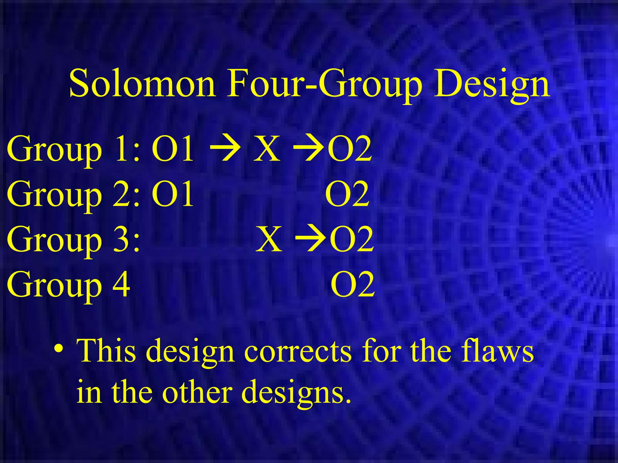 Solomon Four-Group Design Group 1: O1    X   O2 Group 2: O1   O2 Group 3:  X   O2 Group 4  O2 This design corrects for the flaws in the other designs. 