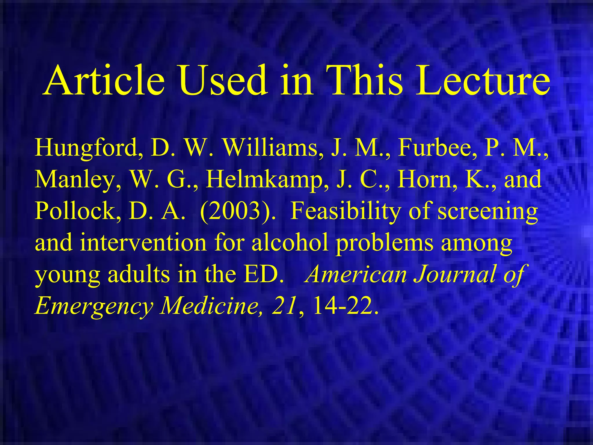 Article Used in This Lecture Hungford, D. W. Williams, J. M., Furbee, P. M., Manley, W. G., Helmkamp, J. C., Horn, K., and Pollock, D. A.  (2003).  Feasibility of screening and intervention for alcohol problems among young adults in the ED.  American Journal of Emergency Medicine, 21 , 14-22.   