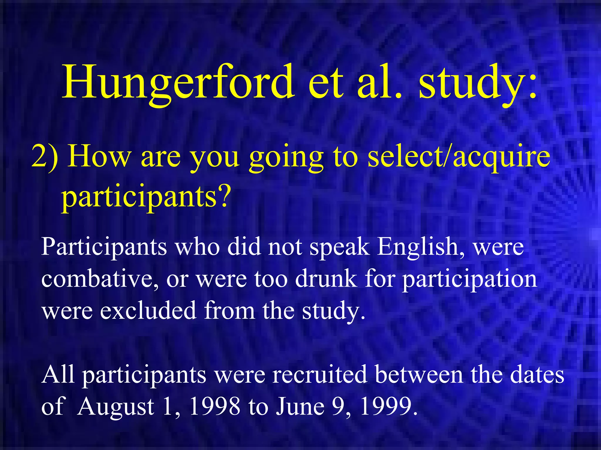 2) How are you going to select/acquire participants? Hungerford et al. study: Participants who did not speak English, were combative, or were too drunk for participation were excluded from the study. All participants were recruited between the dates of  August 1, 1998 to June 9, 1999. 