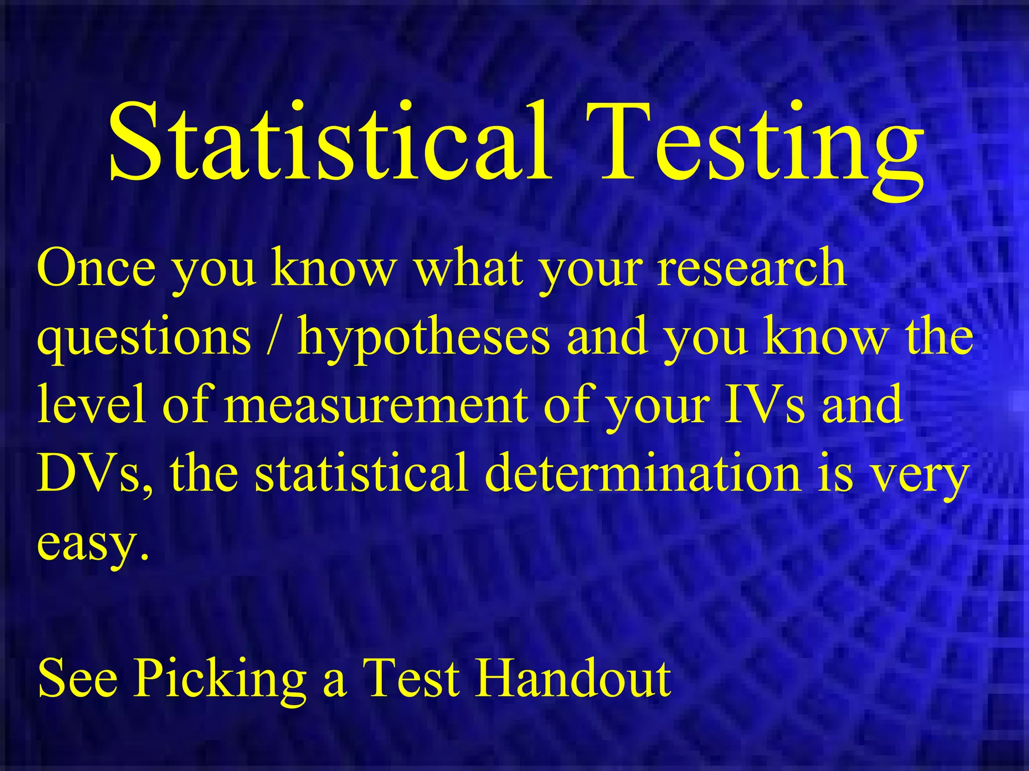 Statistical Testing Once you know what your research questions / hypotheses and you know the level of measurement of your IVs and DVs, the statistical determination is very easy. See Picking a Test Handout 