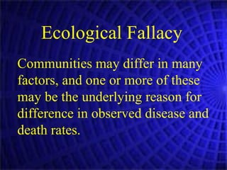 Ecological Fallacy   Communities may differ in many factors, and one or more of these may be the underlying reason for difference in observed disease and death rates.  