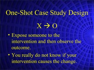 One-Shot Case Study Design X    O Expose someone to the intervention and then observe the outcome. You really do not know if your intervention causes the change. 