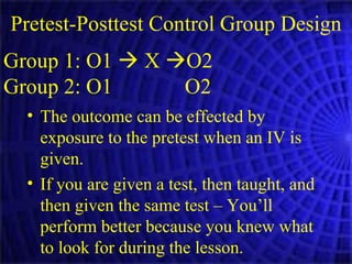 Pretest-Posttest Control Group Design Group 1: O1    X   O2 Group 2: O1  O2 The outcome can be effected by exposure to the pretest when an IV is given. If you are given a test, then taught, and then given the same test – You’ll perform better because you knew what to look for during the lesson. 