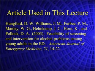 Article Used in This Lecture Hungford, D. W. Williams, J. M., Furbee, P. M., Manley, W. G., Helmkamp, J. C., Horn, K., and Pollock, D. A.  (2003).  Feasibility of screening and intervention for alcohol problems among young adults in the ED.  American Journal of Emergency Medicine, 21 , 14-22.   