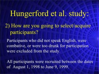 2) How are you going to select/acquire participants? Hungerford et al. study: Participants who did not speak English, were combative, or were too drunk for participation were excluded from the study. All participants were recruited between the dates of  August 1, 1998 to June 9, 1999. 