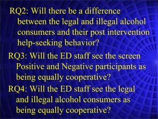 RQ2: Will there be a difference between the legal and illegal alcohol consumers and their post intervention help-seeking behavior? RQ3: Will the ED staff see the screen Positive and Negative participants as being equally cooperative? RQ4: Will the ED staff see the legal and illegal alcohol consumers as being equally cooperative? 