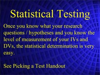 Statistical Testing Once you know what your research questions / hypotheses and you know the level of measurement of your IVs and DVs, the statistical determination is very easy. See Picking a Test Handout 