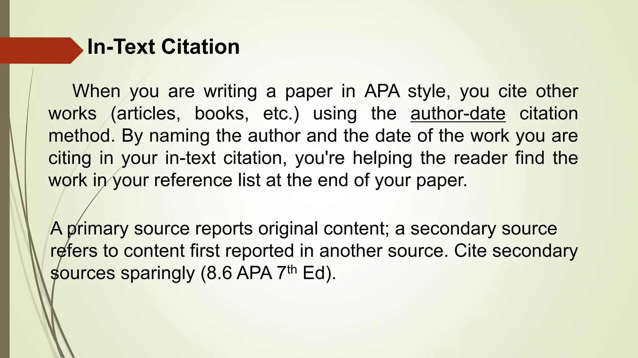 In-Text Citation
When you are writing a paper in APA style, you cite other
works (articles, books, etc.) using the author-date citation
method. By naming the author and the date of the work you are
citing in your in-text citation, you're helping the reader find the
work in your reference list at the end of your paper.
A primary source reports original content; a secondary source
refers to content first reported in another source. Cite secondary
sources sparingly (8.6 APA 7th Ed).
 