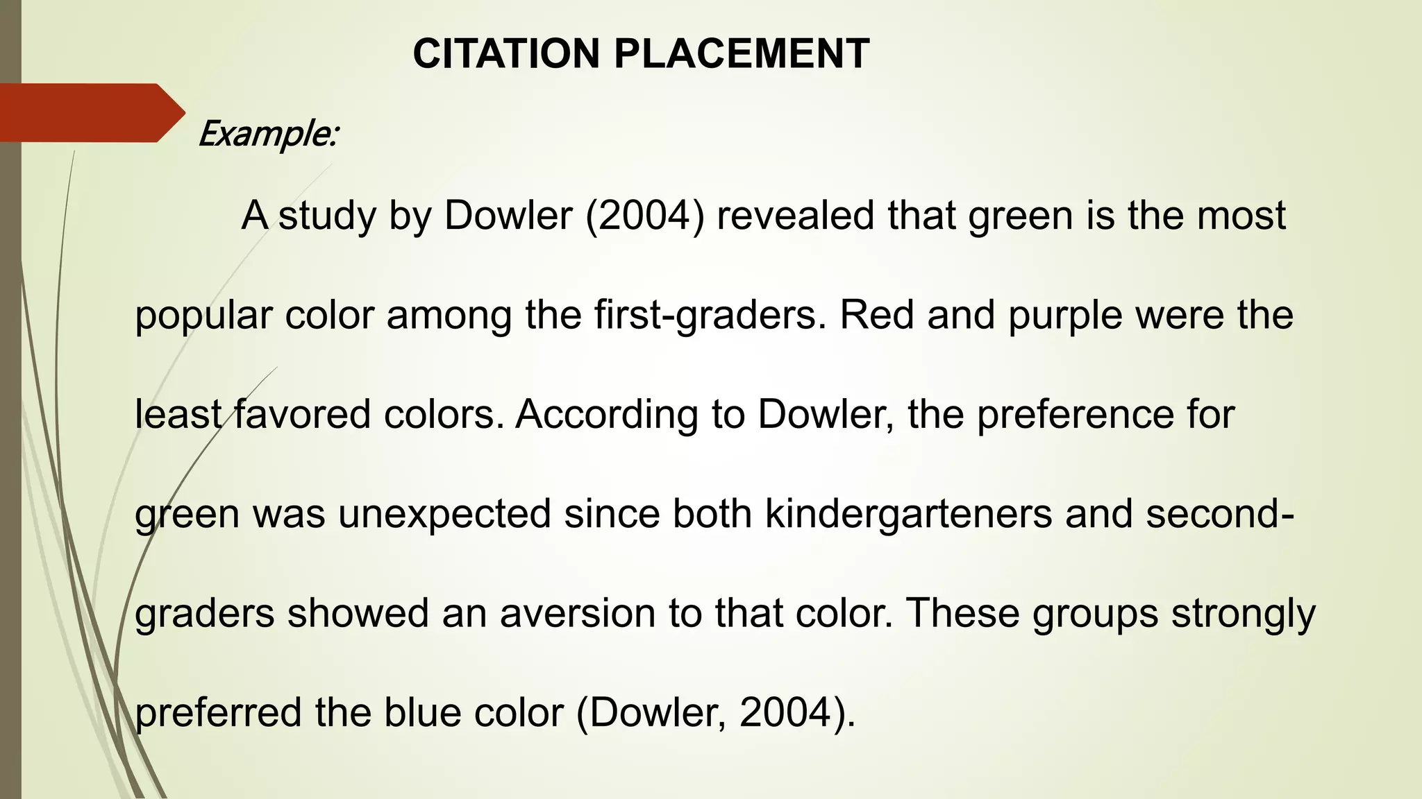 CITATION PLACEMENT
Example:
A study by Dowler (2004) revealed that green is the most
popular color among the first-graders. Red and purple were the
least favored colors. According to Dowler, the preference for
green was unexpected since both kindergarteners and second-
graders showed an aversion to that color. These groups strongly
preferred the blue color (Dowler, 2004).
 