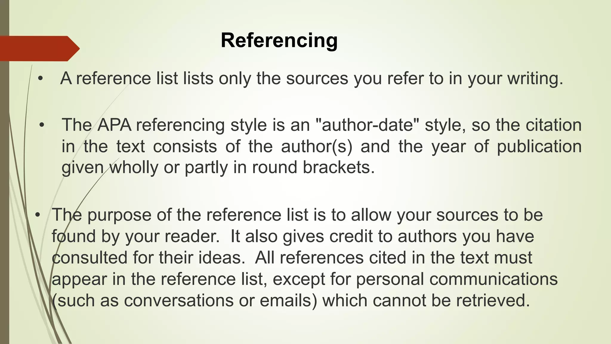 Referencing
• The APA referencing style is an "author-date" style, so the citation
in the text consists of the author(s) and the year of publication
given wholly or partly in round brackets.
• The purpose of the reference list is to allow your sources to be
found by your reader. It also gives credit to authors you have
consulted for their ideas. All references cited in the text must
appear in the reference list, except for personal communications
(such as conversations or emails) which cannot be retrieved.
• A reference list lists only the sources you refer to in your writing.
 