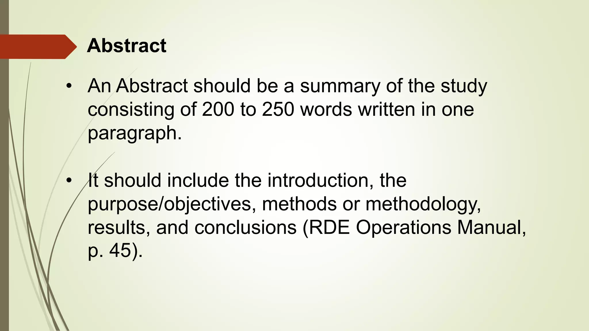 • It should include the introduction, the
purpose/objectives, methods or methodology,
results, and conclusions (RDE Operations Manual,
p. 45).
Abstract
• An Abstract should be a summary of the study
consisting of 200 to 250 words written in one
paragraph.
 