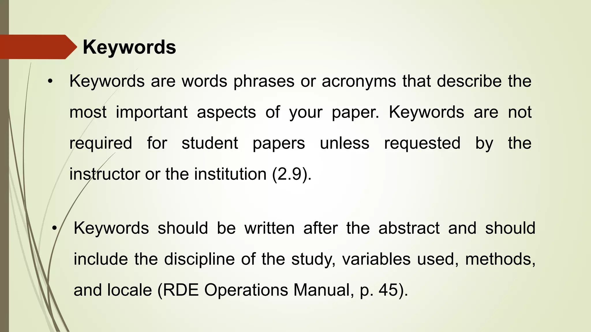 Keywords
• Keywords are words phrases or acronyms that describe the
most important aspects of your paper. Keywords are not
required for student papers unless requested by the
instructor or the institution (2.9).
• Keywords should be written after the abstract and should
include the discipline of the study, variables used, methods,
and locale (RDE Operations Manual, p. 45).
 