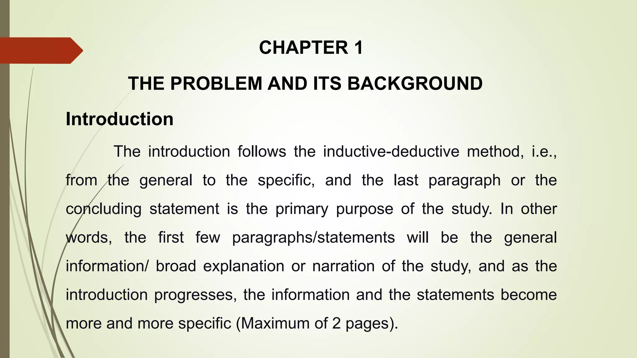 THE PROBLEM AND ITS BACKGROUND
The introduction follows the inductive-deductive method, i.e.,
from the general to the specific, and the last paragraph or the
concluding statement is the primary purpose of the study. In other
words, the first few paragraphs/statements will be the general
information/ broad explanation or narration of the study, and as the
introduction progresses, the information and the statements become
more and more specific (Maximum of 2 pages).
Introduction
CHAPTER 1
 