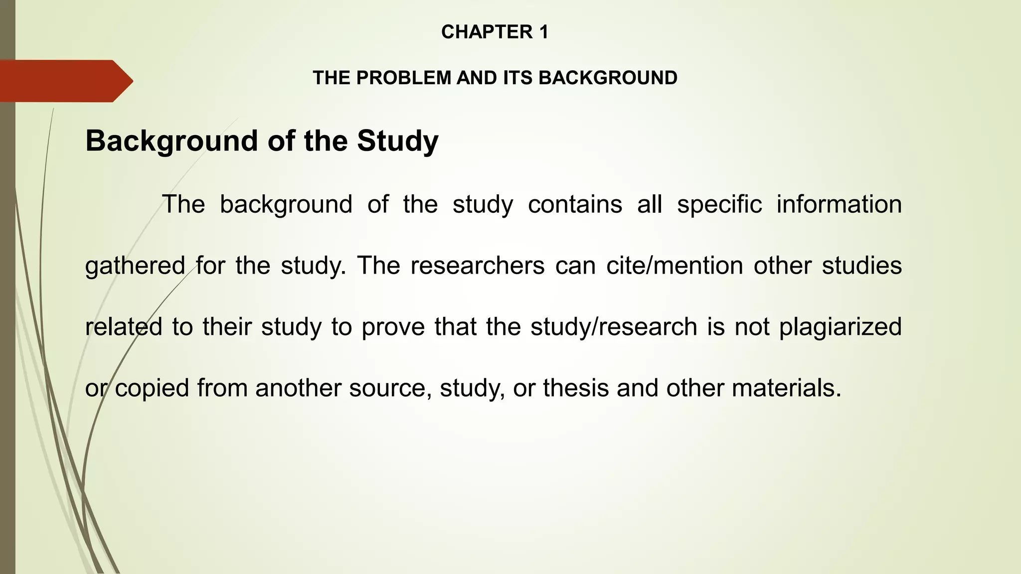 CHAPTER 1
THE PROBLEM AND ITS BACKGROUND
Background of the Study
The background of the study contains all specific information
gathered for the study. The researchers can cite/mention other studies
related to their study to prove that the study/research is not plagiarized
or copied from another source, study, or thesis and other materials.
 