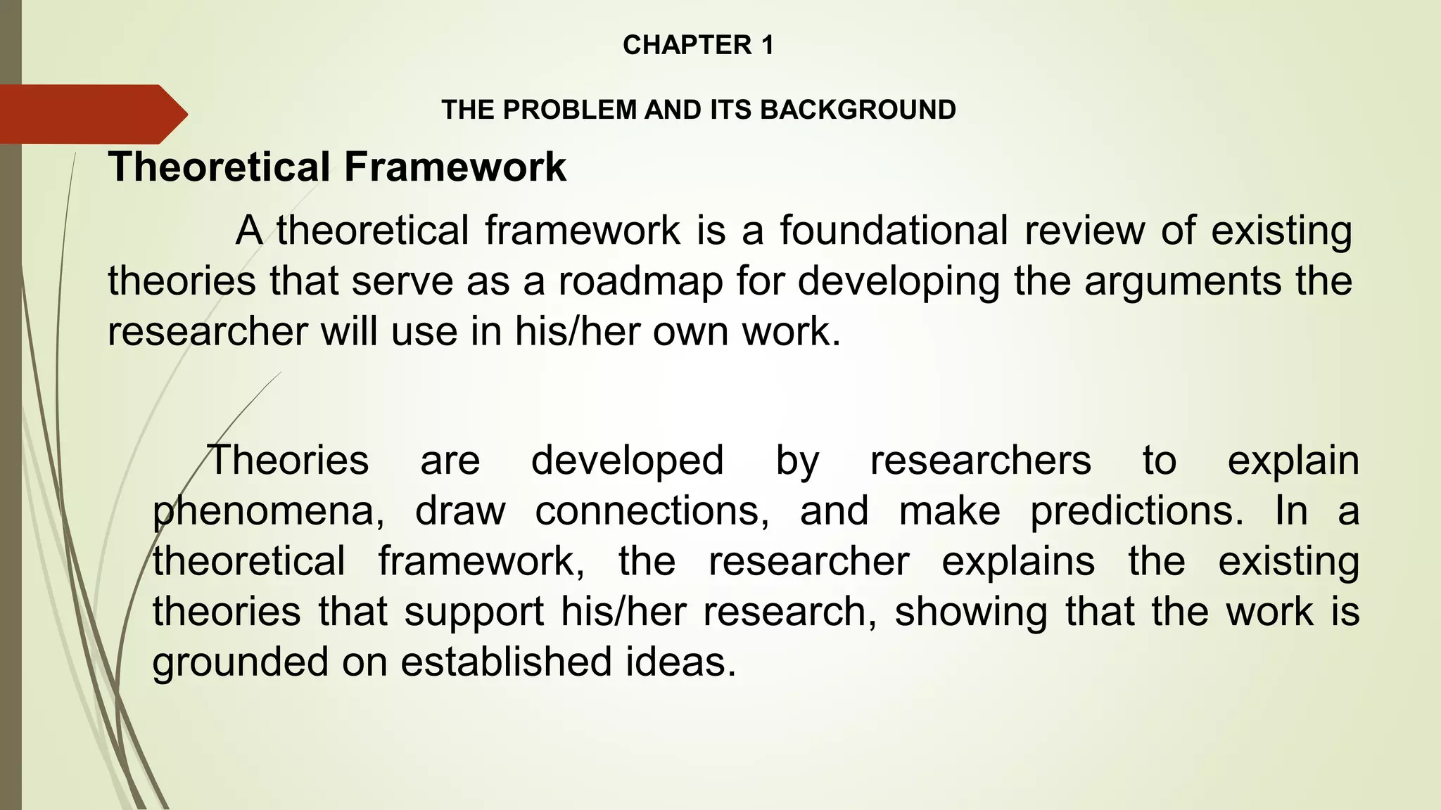 Theoretical Framework
CHAPTER 1
THE PROBLEM AND ITS BACKGROUND
A theoretical framework is a foundational review of existing
theories that serve as a roadmap for developing the arguments the
researcher will use in his/her own work.
Theories are developed by researchers to explain
phenomena, draw connections, and make predictions. In a
theoretical framework, the researcher explains the existing
theories that support his/her research, showing that the work is
grounded on established ideas.
 
