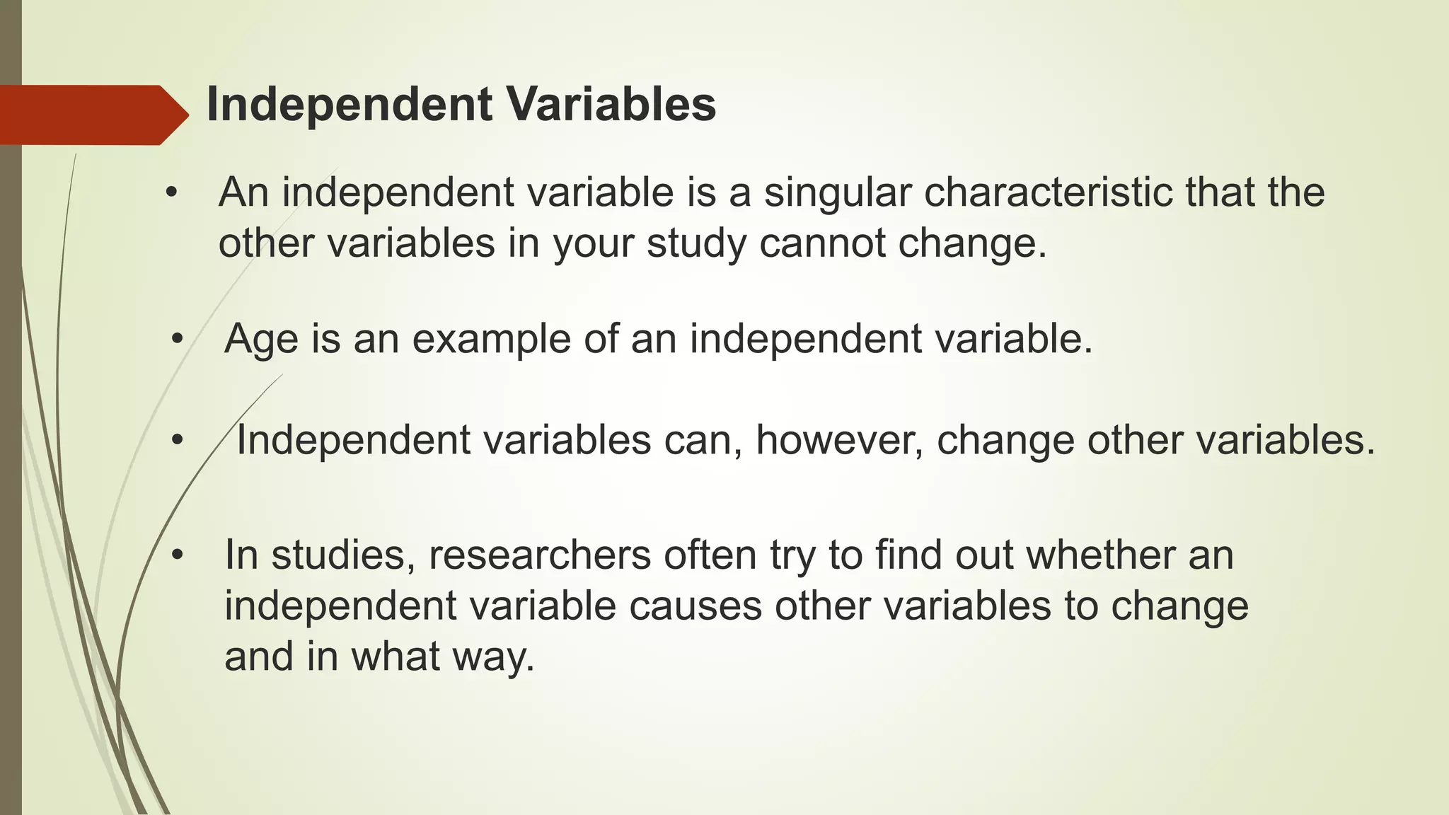 • An independent variable is a singular characteristic that the
other variables in your study cannot change.
Independent Variables
• Age is an example of an independent variable.
• Independent variables can, however, change other variables.
• In studies, researchers often try to find out whether an
independent variable causes other variables to change
and in what way.
 