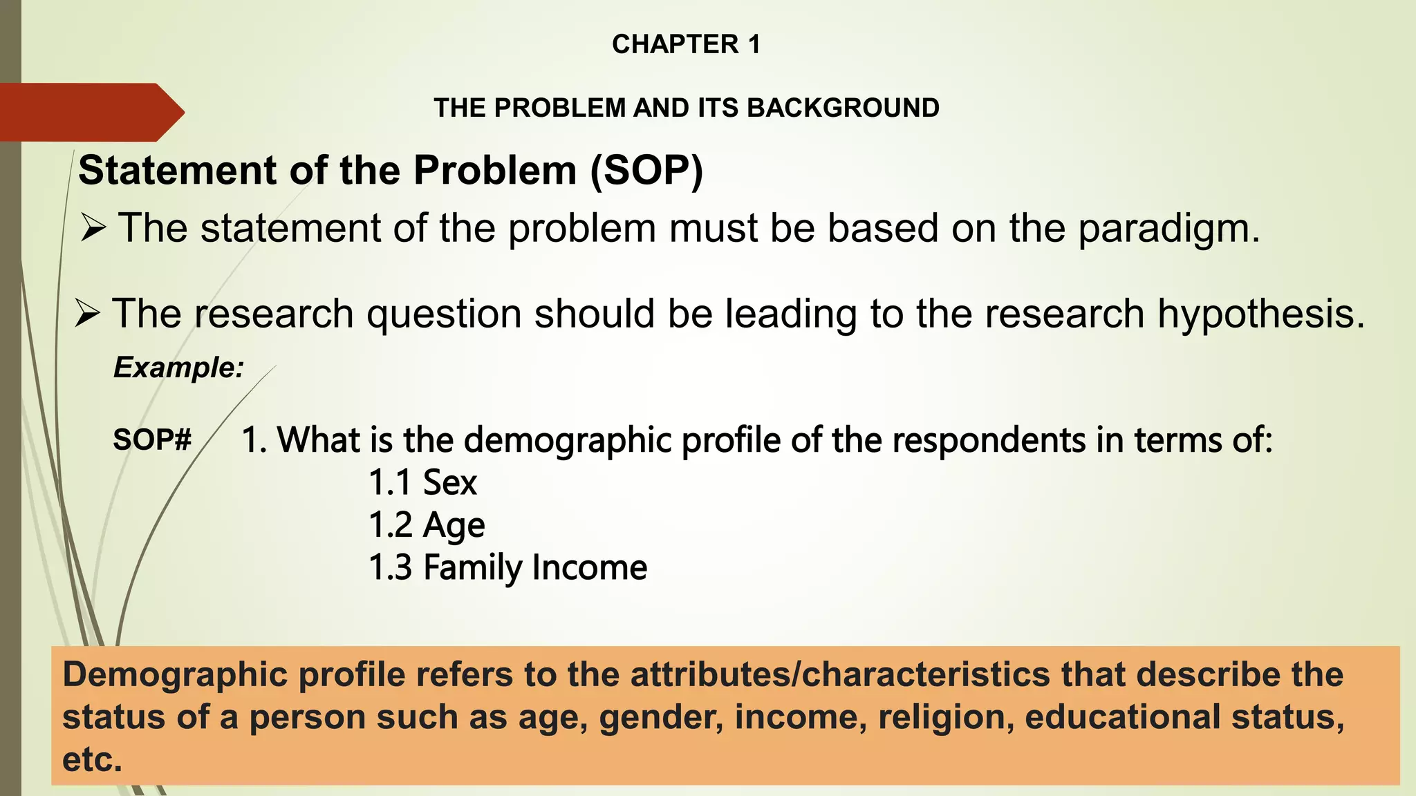 CHAPTER 1
THE PROBLEM AND ITS BACKGROUND
Statement of the Problem (SOP)
 The statement of the problem must be based on the paradigm.
Demographic profile refers to the attributes/characteristics that describe the
status of a person such as age, gender, income, religion, educational status,
etc.
Example:
1. What is the demographic profile of the respondents in terms of:
1.1 Sex
1.2 Age
1.3 Family Income
 The research question should be leading to the research hypothesis.
SOP#
 
