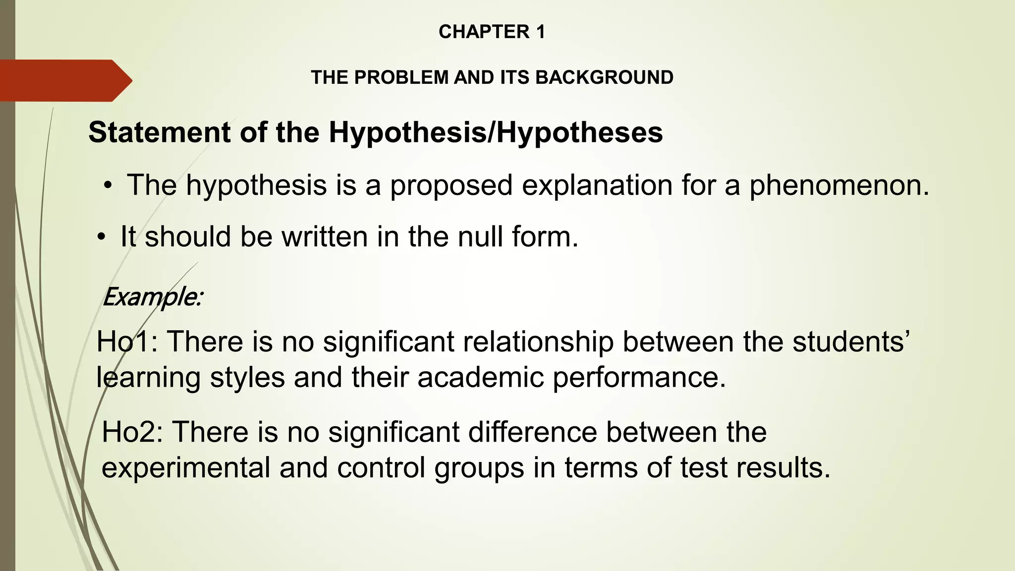 CHAPTER 1
THE PROBLEM AND ITS BACKGROUND
Statement of the Hypothesis/Hypotheses
• The hypothesis is a proposed explanation for a phenomenon.
Example:
Ho1: There is no significant relationship between the students’
learning styles and their academic performance.
• It should be written in the null form.
Ho2: There is no significant difference between the
experimental and control groups in terms of test results.
 