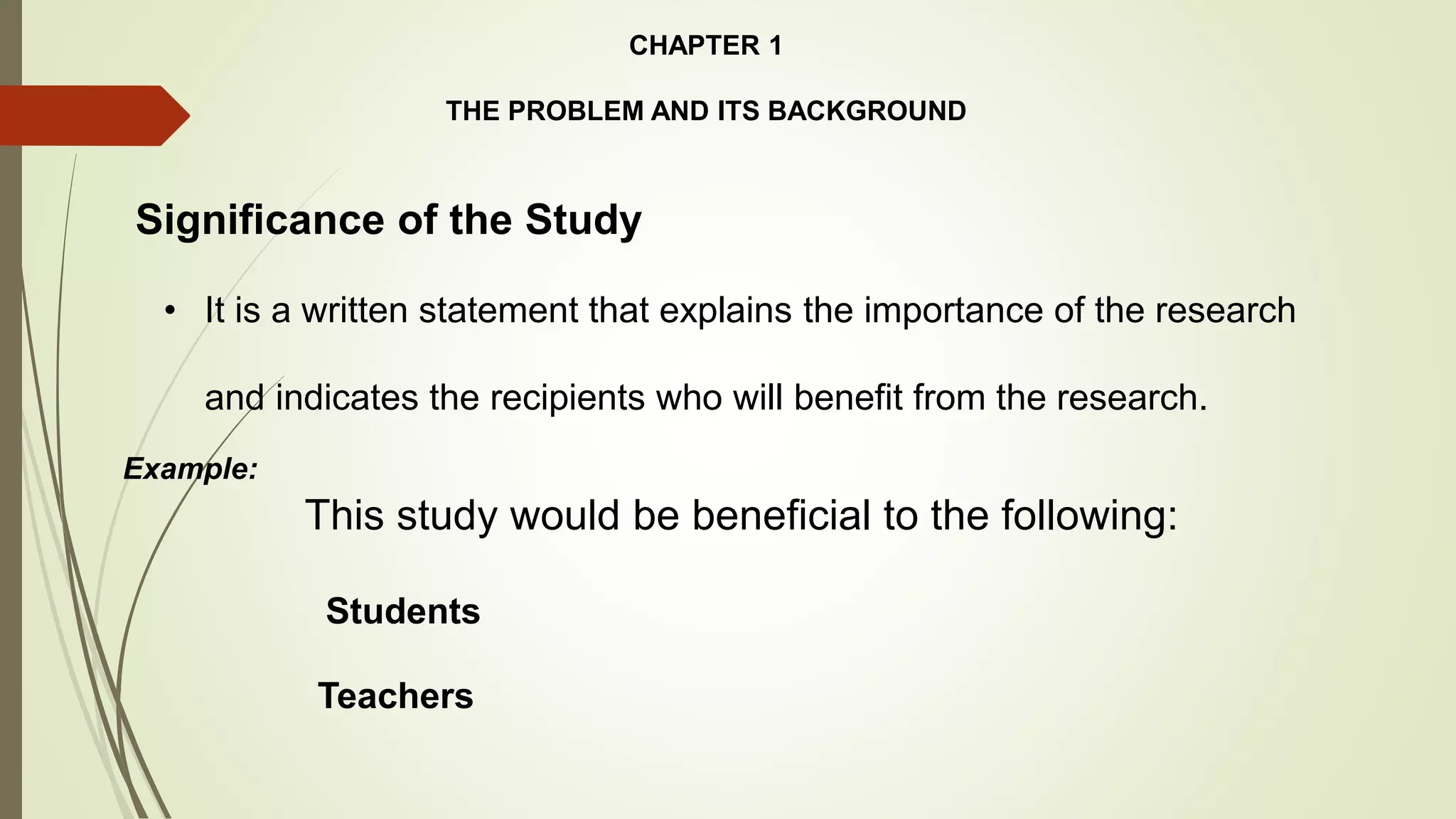 CHAPTER 1
THE PROBLEM AND ITS BACKGROUND
Significance of the Study
• It is a written statement that explains the importance of the research
and indicates the recipients who will benefit from the research.
Example:
This study would be beneficial to the following:
Students
Teachers
 
