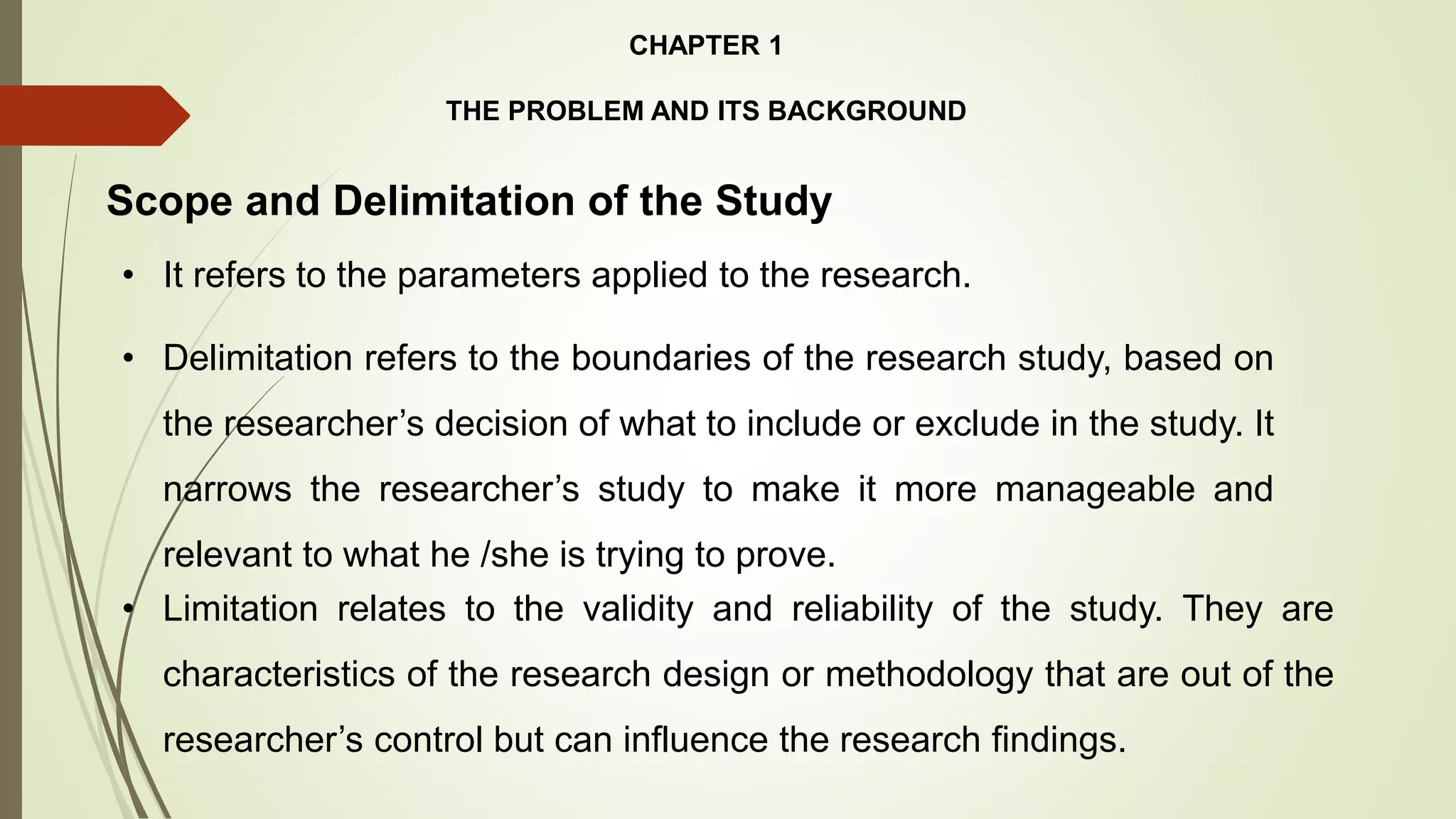 CHAPTER 1
THE PROBLEM AND ITS BACKGROUND
Scope and Delimitation of the Study
• It refers to the parameters applied to the research.
• Limitation relates to the validity and reliability of the study. They are
characteristics of the research design or methodology that are out of the
researcher’s control but can influence the research findings.
• Delimitation refers to the boundaries of the research study, based on
the researcher’s decision of what to include or exclude in the study. It
narrows the researcher’s study to make it more manageable and
relevant to what he /she is trying to prove.
 