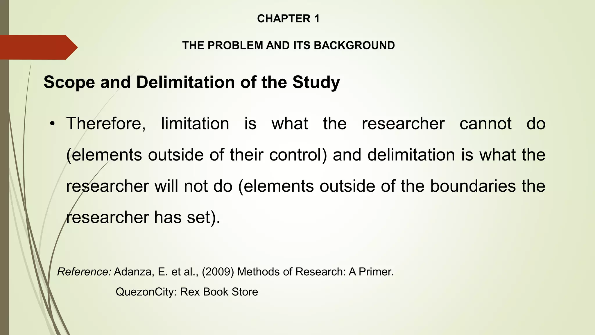 CHAPTER 1
THE PROBLEM AND ITS BACKGROUND
• Therefore, limitation is what the researcher cannot do
(elements outside of their control) and delimitation is what the
researcher will not do (elements outside of the boundaries the
researcher has set).
Scope and Delimitation of the Study
Reference: Adanza, E. et al., (2009) Methods of Research: A Primer.
QuezonCity: Rex Book Store
 