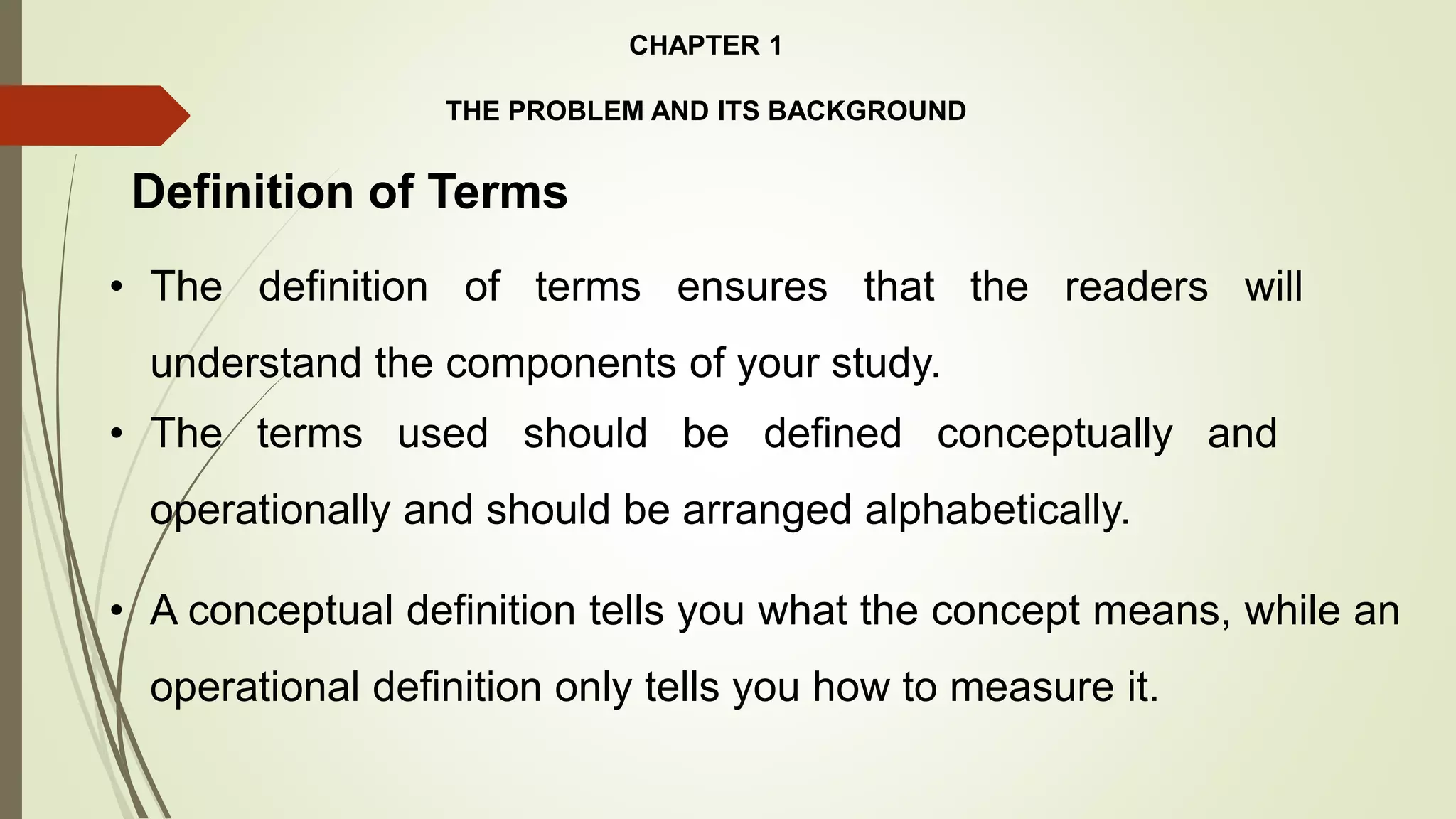 CHAPTER 1
THE PROBLEM AND ITS BACKGROUND
Definition of Terms
• A conceptual definition tells you what the concept means, while an
operational definition only tells you how to measure it.
• The definition of terms ensures that the readers will
understand the components of your study.
• The terms used should be defined conceptually and
operationally and should be arranged alphabetically.
 