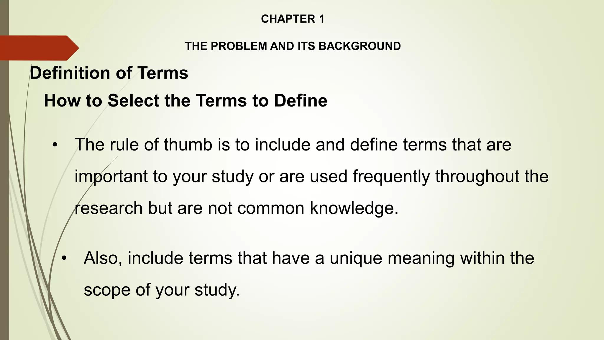 CHAPTER 1
THE PROBLEM AND ITS BACKGROUND
How to Select the Terms to Define
Definition of Terms
• The rule of thumb is to include and define terms that are
important to your study or are used frequently throughout the
research but are not common knowledge.
• Also, include terms that have a unique meaning within the
scope of your study.
 
