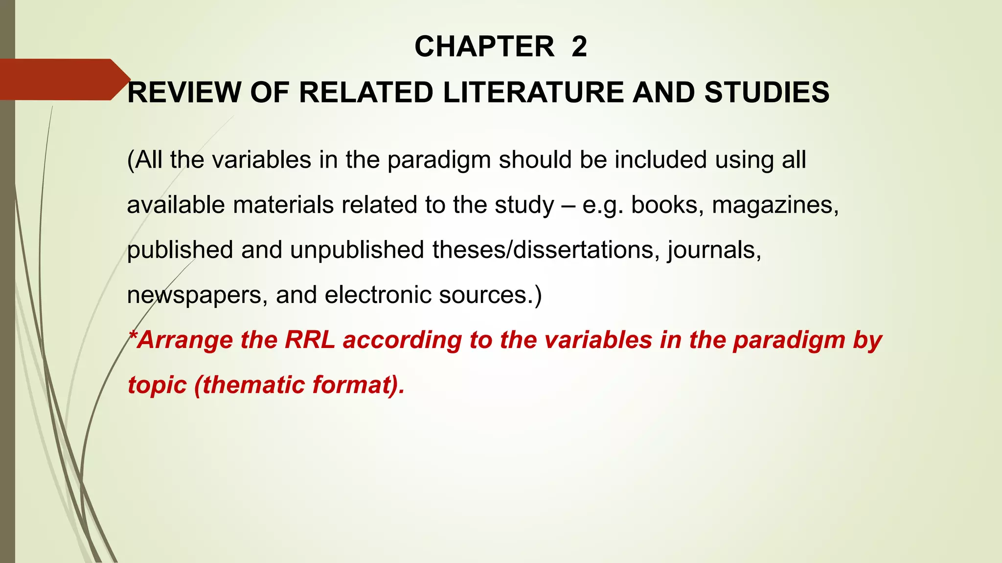 CHAPTER 2
REVIEW OF RELATED LITERATURE AND STUDIES
(All the variables in the paradigm should be included using all
available materials related to the study – e.g. books, magazines,
published and unpublished theses/dissertations, journals,
newspapers, and electronic sources.)
*Arrange the RRL according to the variables in the paradigm by
topic (thematic format).
 