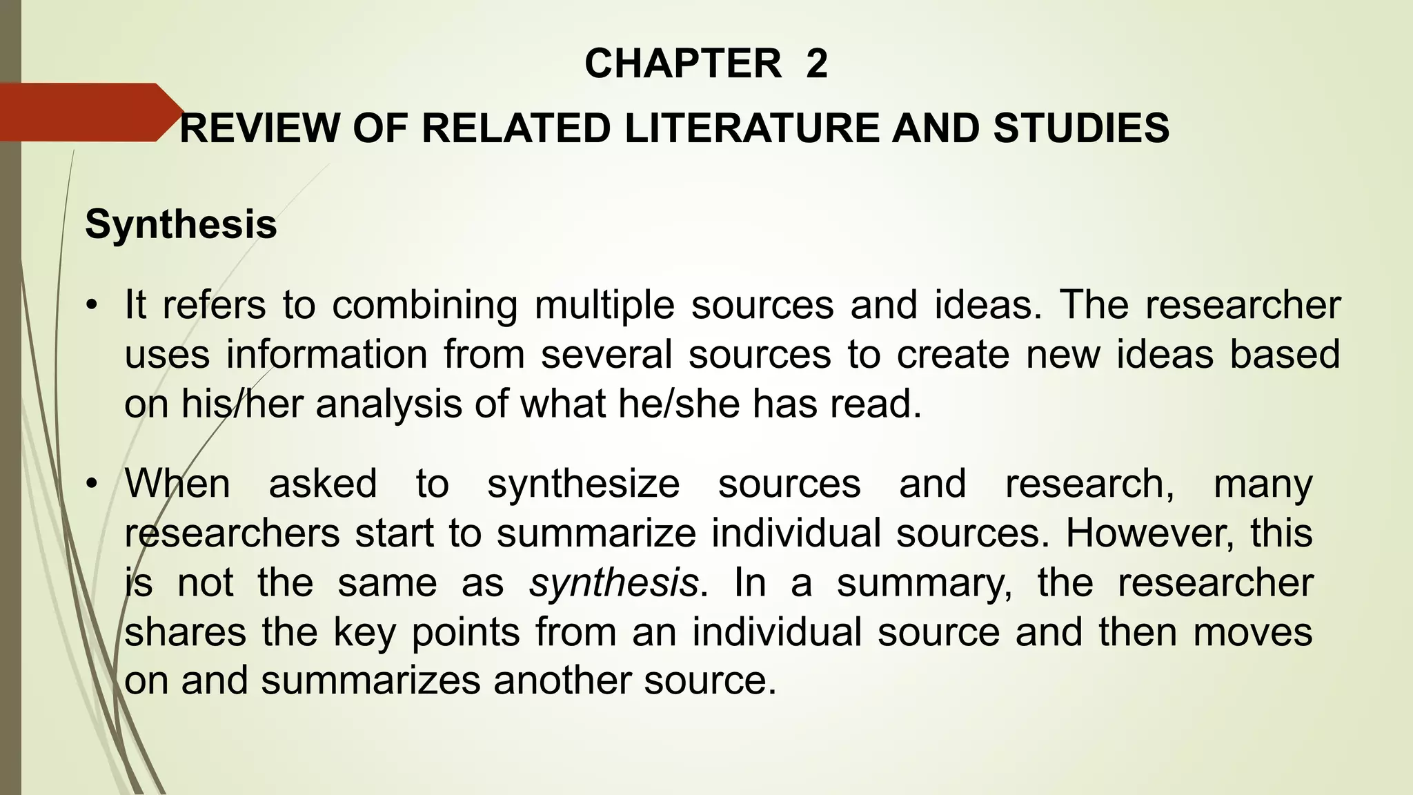 CHAPTER 2
REVIEW OF RELATED LITERATURE AND STUDIES
Synthesis
• It refers to combining multiple sources and ideas. The researcher
uses information from several sources to create new ideas based
on his/her analysis of what he/she has read.
• When asked to synthesize sources and research, many
researchers start to summarize individual sources. However, this
is not the same as synthesis. In a summary, the researcher
shares the key points from an individual source and then moves
on and summarizes another source.
 