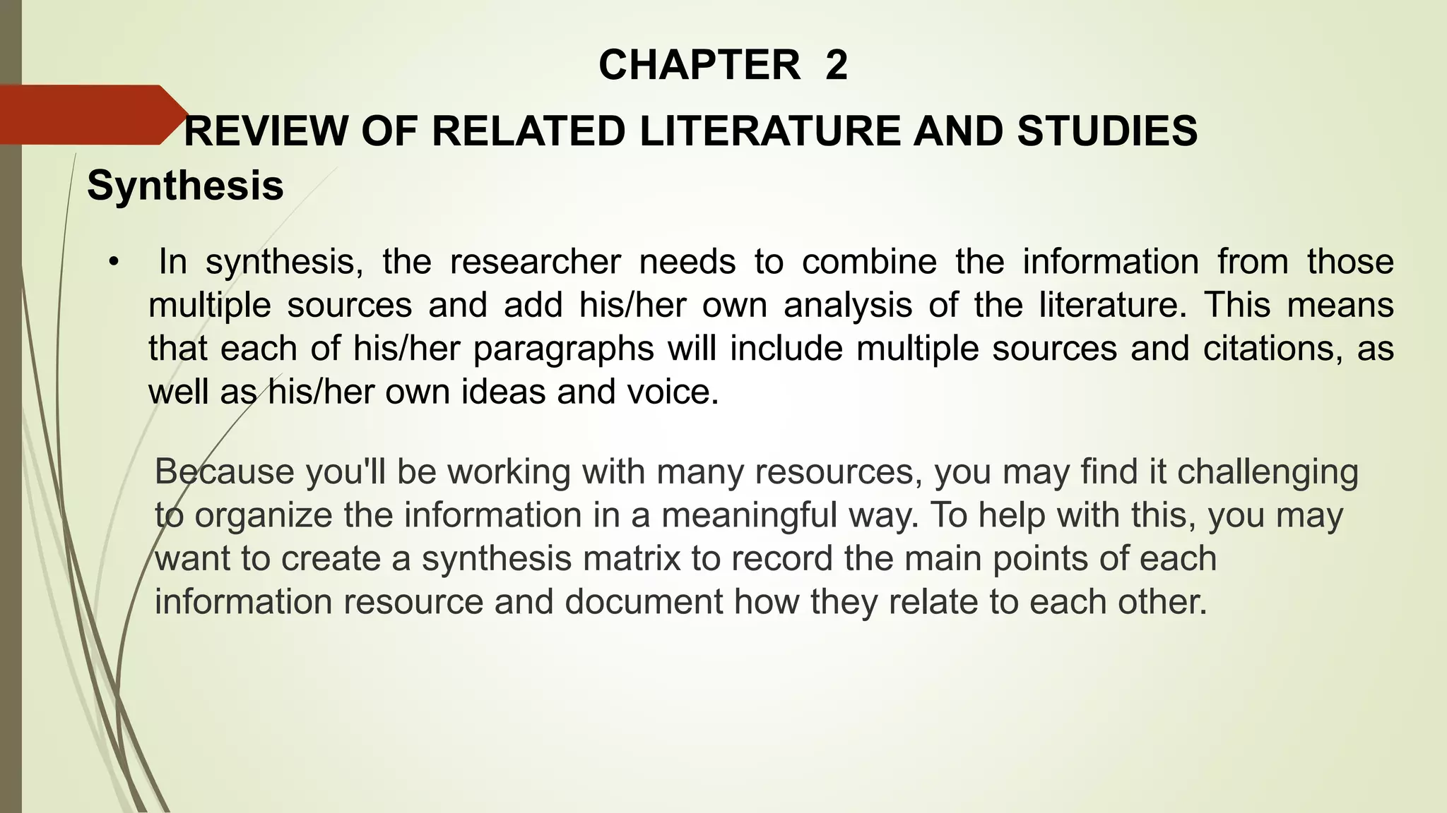 CHAPTER 2
REVIEW OF RELATED LITERATURE AND STUDIES
Synthesis
• In synthesis, the researcher needs to combine the information from those
multiple sources and add his/her own analysis of the literature. This means
that each of his/her paragraphs will include multiple sources and citations, as
well as his/her own ideas and voice.
Because you'll be working with many resources, you may find it challenging
to organize the information in a meaningful way. To help with this, you may
want to create a synthesis matrix to record the main points of each
information resource and document how they relate to each other.
 