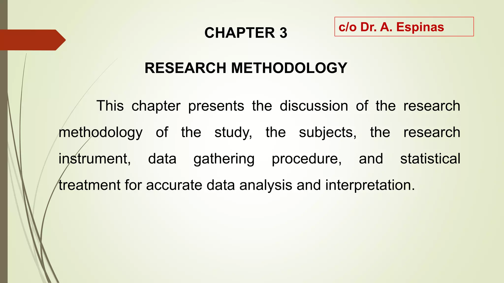 CHAPTER 3
RESEARCH METHODOLOGY
This chapter presents the discussion of the research
methodology of the study, the subjects, the research
instrument, data gathering procedure, and statistical
treatment for accurate data analysis and interpretation.
c/o Dr. A. Espinas
 