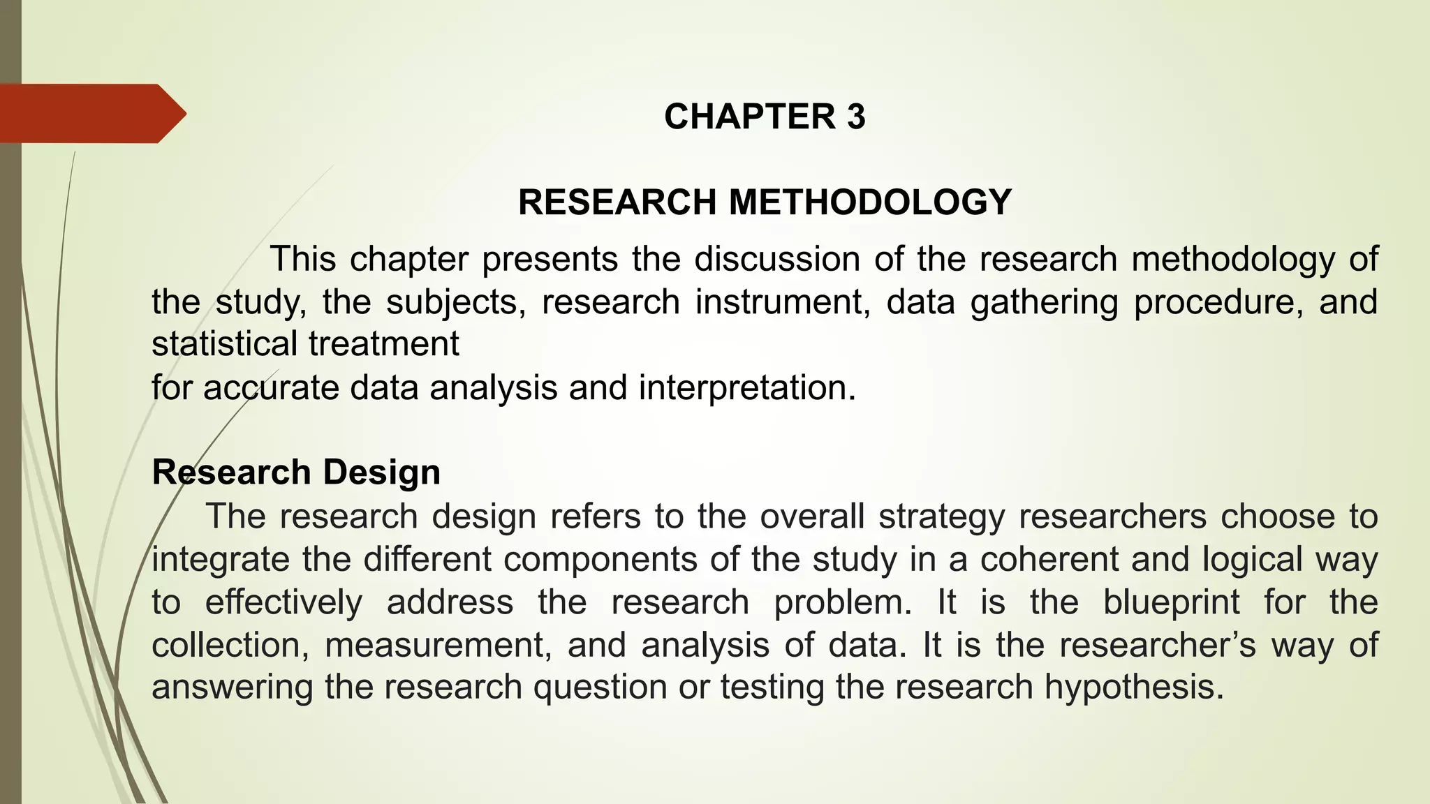 CHAPTER 3
RESEARCH METHODOLOGY
This chapter presents the discussion of the research methodology of
the study, the subjects, research instrument, data gathering procedure, and
statistical treatment
for accurate data analysis and interpretation.
Research Design
The research design refers to the overall strategy researchers choose to
integrate the different components of the study in a coherent and logical way
to effectively address the research problem. It is the blueprint for the
collection, measurement, and analysis of data. It is the researcher’s way of
answering the research question or testing the research hypothesis.
 