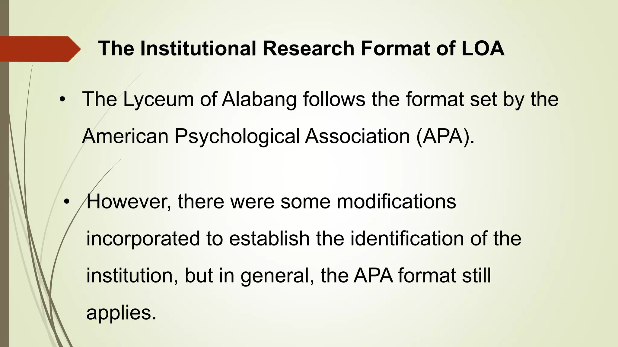 The Institutional Research Format of LOA
• The Lyceum of Alabang follows the format set by the
American Psychological Association (APA).
• However, there were some modifications
incorporated to establish the identification of the
institution, but in general, the APA format still
applies.
 