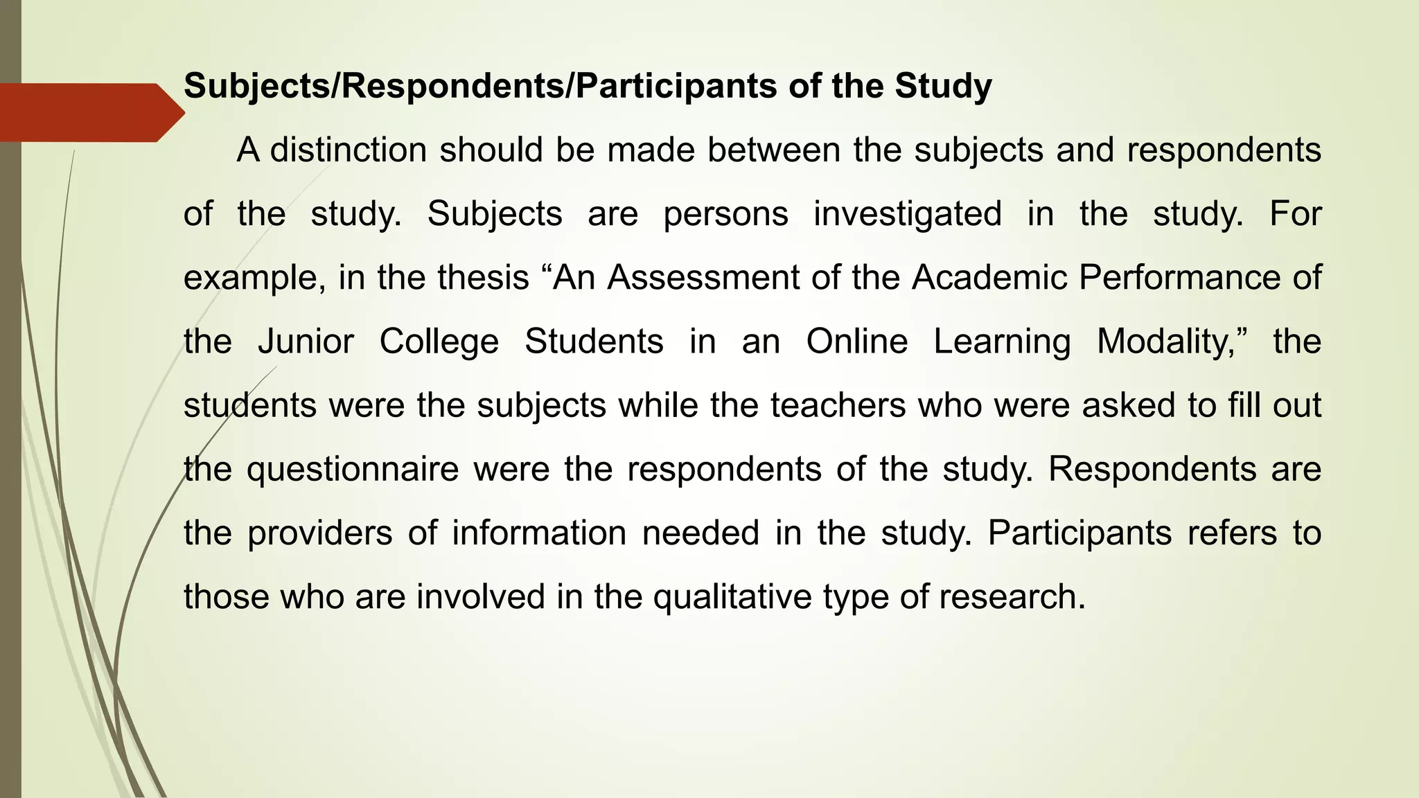 Subjects/Respondents/Participants of the Study
A distinction should be made between the subjects and respondents
of the study. Subjects are persons investigated in the study. For
example, in the thesis “An Assessment of the Academic Performance of
the Junior College Students in an Online Learning Modality,” the
students were the subjects while the teachers who were asked to fill out
the questionnaire were the respondents of the study. Respondents are
the providers of information needed in the study. Participants refers to
those who are involved in the qualitative type of research.
 