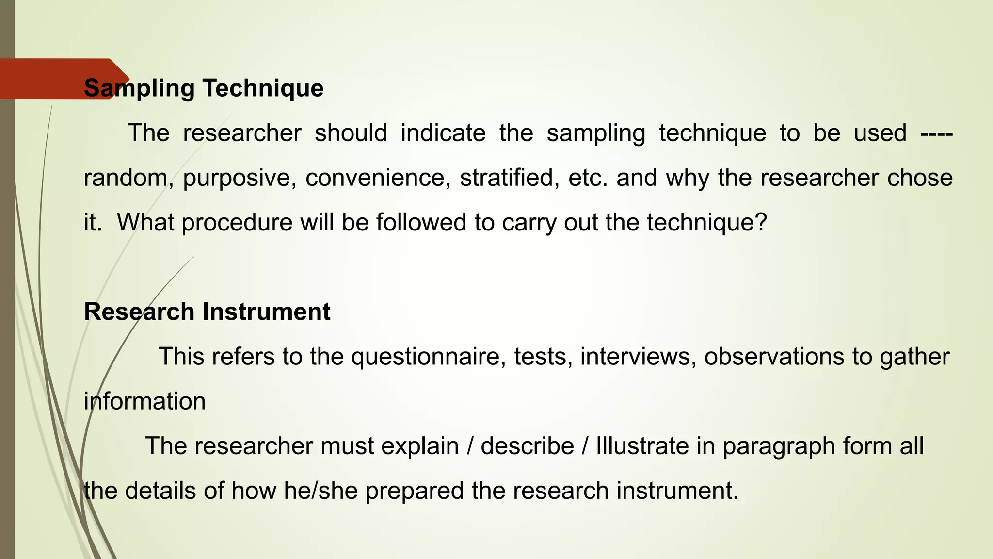 Sampling Technique
The researcher should indicate the sampling technique to be used ----
random, purposive, convenience, stratified, etc. and why the researcher chose
it. What procedure will be followed to carry out the technique?
Research Instrument
This refers to the questionnaire, tests, interviews, observations to gather
information
The researcher must explain / describe / Illustrate in paragraph form all
the details of how he/she prepared the research instrument.
 