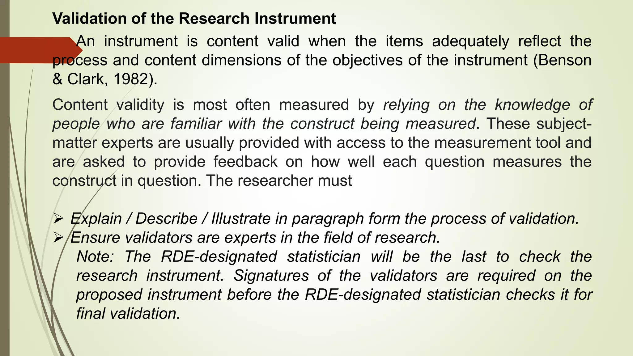 Validation of the Research Instrument
An instrument is content valid when the items adequately reflect the
process and content dimensions of the objectives of the instrument (Benson
& Clark, 1982).
Content validity is most often measured by relying on the knowledge of
people who are familiar with the construct being measured. These subject-
matter experts are usually provided with access to the measurement tool and
are asked to provide feedback on how well each question measures the
construct in question. The researcher must
 Explain / Describe / Illustrate in paragraph form the process of validation.
 Ensure validators are experts in the field of research.
Note: The RDE-designated statistician will be the last to check the
research instrument. Signatures of the validators are required on the
proposed instrument before the RDE-designated statistician checks it for
final validation.
 