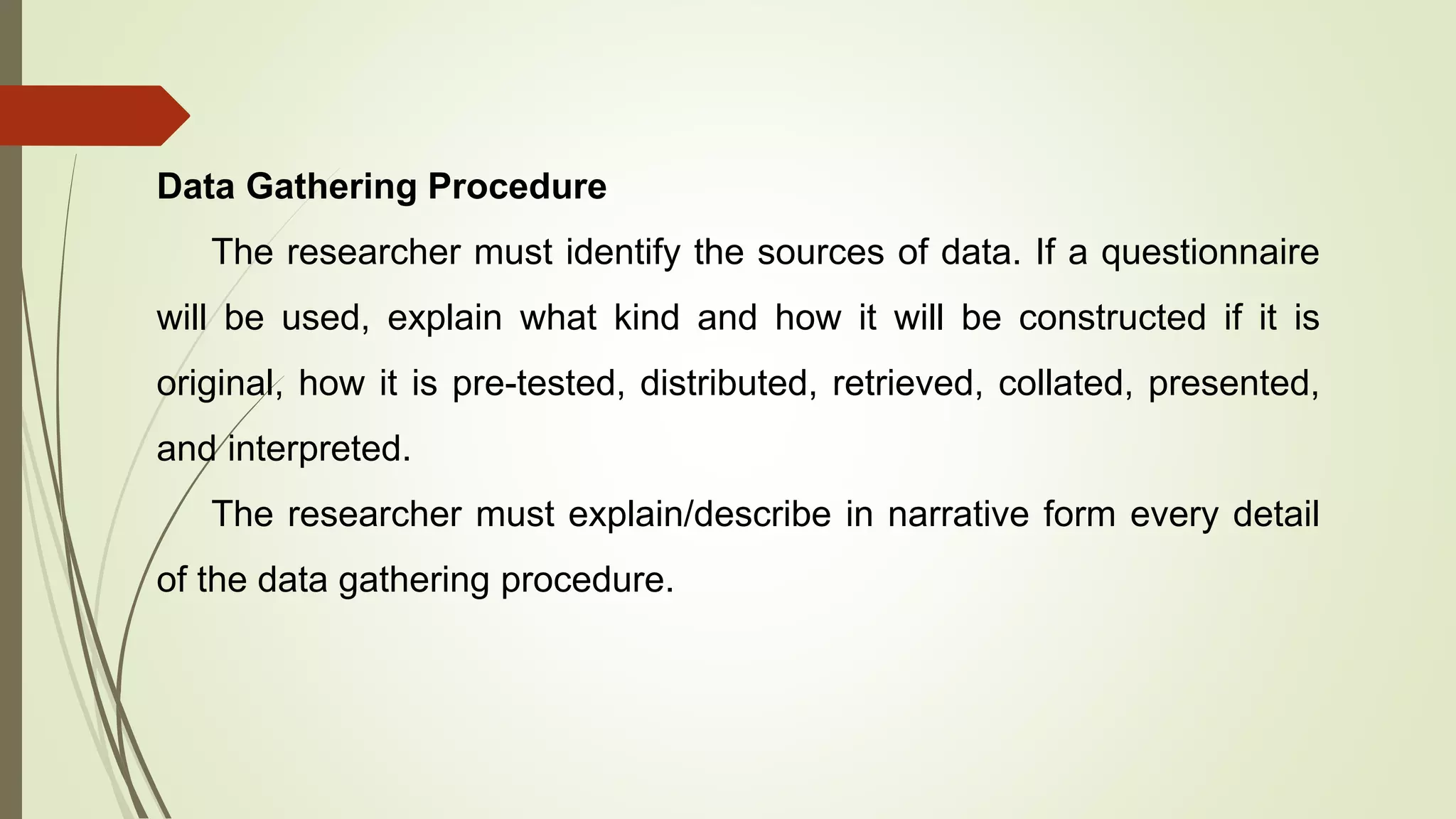 Data Gathering Procedure
The researcher must identify the sources of data. If a questionnaire
will be used, explain what kind and how it will be constructed if it is
original, how it is pre-tested, distributed, retrieved, collated, presented,
and interpreted.
The researcher must explain/describe in narrative form every detail
of the data gathering procedure.
 