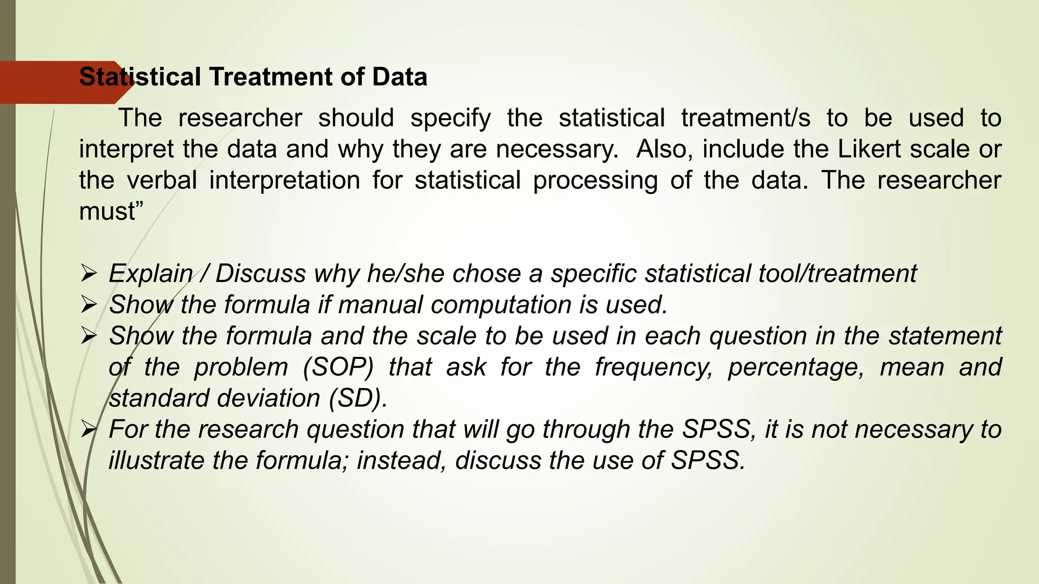 Statistical Treatment of Data
The researcher should specify the statistical treatment/s to be used to
interpret the data and why they are necessary. Also, include the Likert scale or
the verbal interpretation for statistical processing of the data. The researcher
must”
 Explain / Discuss why he/she chose a specific statistical tool/treatment
 Show the formula if manual computation is used.
 Show the formula and the scale to be used in each question in the statement
of the problem (SOP) that ask for the frequency, percentage, mean and
standard deviation (SD).
 For the research question that will go through the SPSS, it is not necessary to
illustrate the formula; instead, discuss the use of SPSS.
 