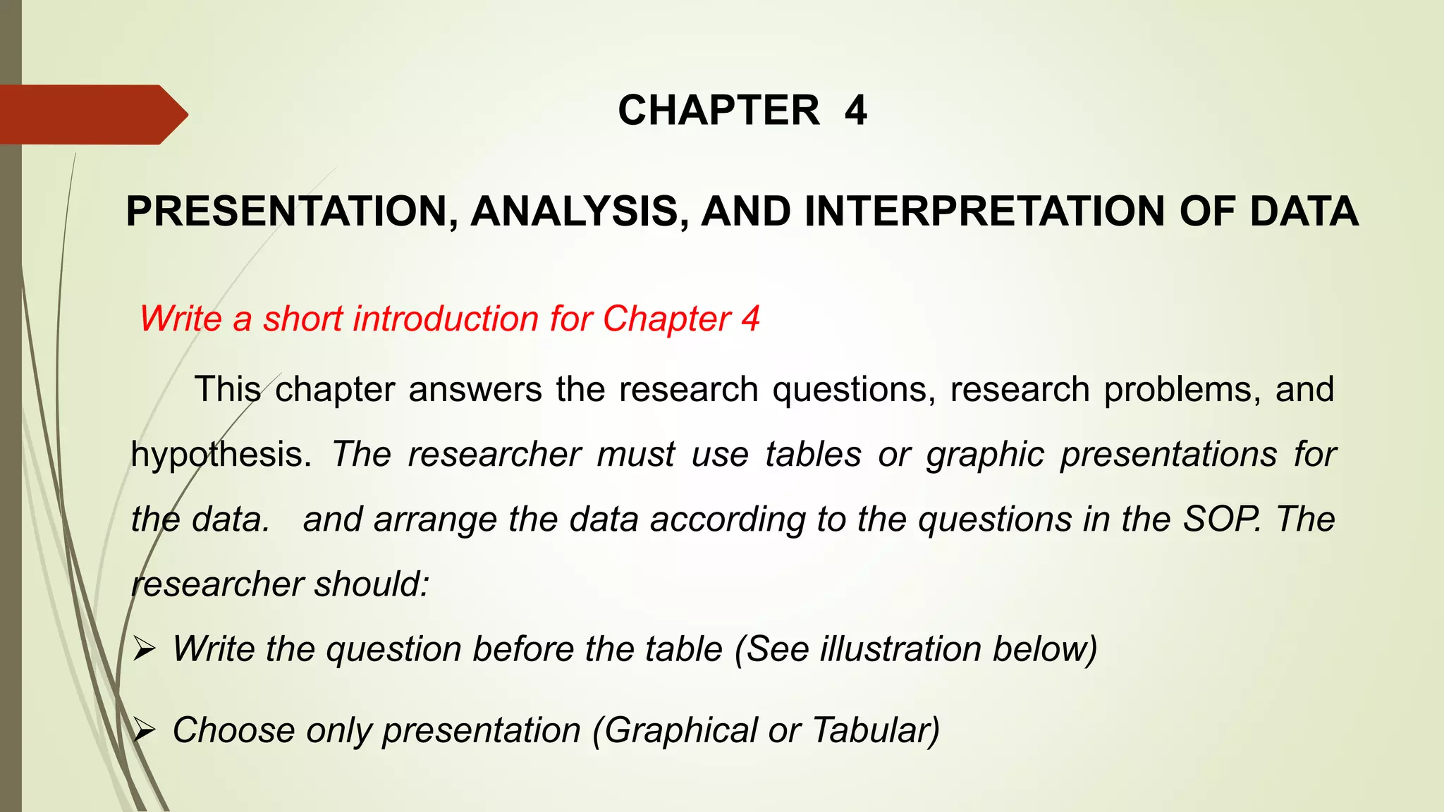 CHAPTER 4
PRESENTATION, ANALYSIS, AND INTERPRETATION OF DATA
Write a short introduction for Chapter 4
This chapter answers the research questions, research problems, and
hypothesis. The researcher must use tables or graphic presentations for
the data. and arrange the data according to the questions in the SOP. The
researcher should:
 Write the question before the table (See illustration below)
 Choose only presentation (Graphical or Tabular)
 